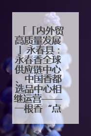 「内外贸高质量发展」永春县：永春香全球供应链中心、中国香都选品中心相继运营——一根香“点燃”百亿产业
