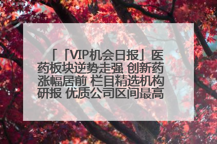 「VIP机会日报」医药板块逆势走强 创新药涨幅居前 栏目精选机构研报 优质公司区间最高涨34.9%