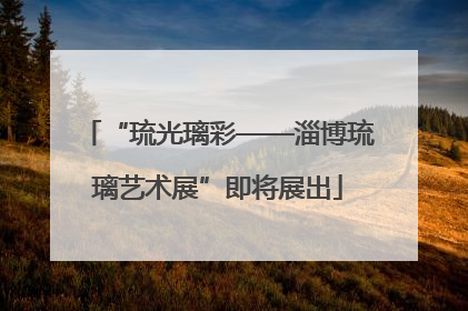 “琉光璃彩——淄博琉璃艺术展”即将展出