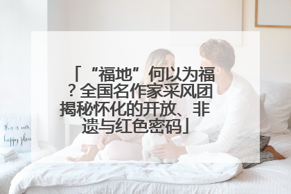“福地”何以为福？全国名作家采风团揭秘怀化的开放、非遗与红色密码