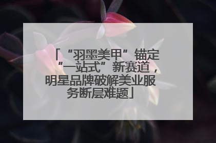 “羽墨美甲”锚定“一站式”新赛道，明星品牌破解美业服务断层难题