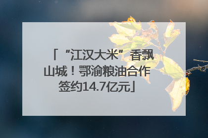 “江汉大米”香飘山城！鄂渝粮油合作签约14.7亿元