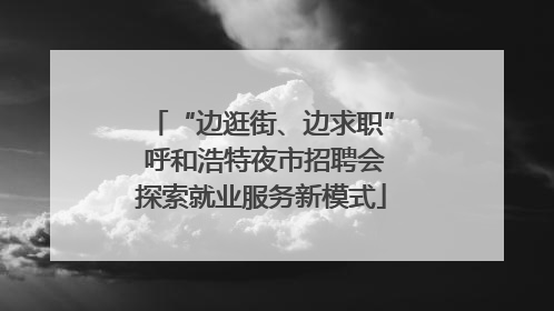 “边逛街、边求职” 呼和浩特夜市招聘会探索就业服务新模式