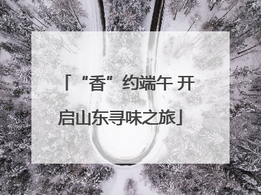 “香”约端午 开启山东寻味之旅