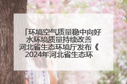 环境空气质量稳中向好 水环境质量持续改善 河北省生态环境厅发布《2024年河北省生态环境状况公报》