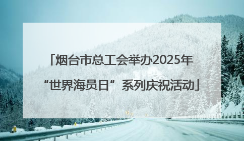 烟台市总工会举办2025年“世界海员日”系列庆祝活动