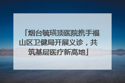 烟台毓璜顶医院携手福山区卫健局开展义诊，共筑基层医疗新高地