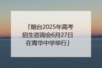 烟台2025年高考招生咨询会6月27日在青华中学举行