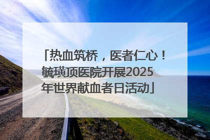 热血筑桥，医者仁心！毓璜顶医院开展2025年世界献血者日活动