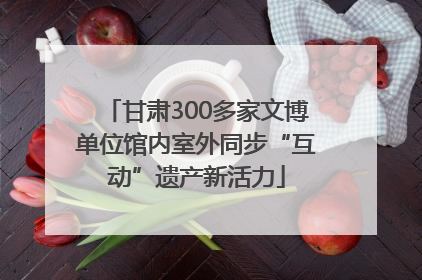 甘肃300多家文博单位馆内室外同步“互动”遗产新活力