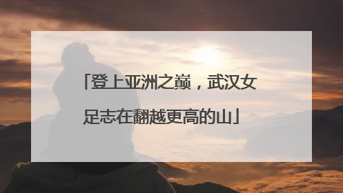 登上亚洲之巅，武汉女足志在翻越更高的山
