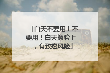 白天不要用！不要用！白天擦脸上，有致癌风险