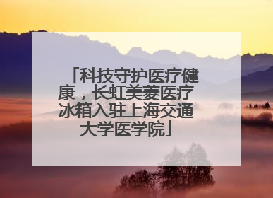 科技守护医疗健康，长虹美菱医疗冰箱入驻上海交通大学医学院