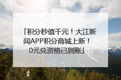 积分秒值千元！大江新闻APP积分商城上新！0元兑资格已到账