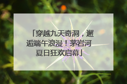 穿越九天奇洞，邂逅端午浪漫！茅岩河夏日狂欢启幕