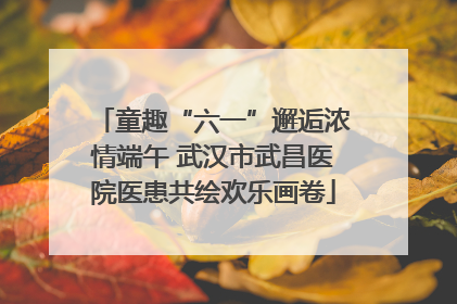 童趣“六一”邂逅浓情端午 武汉市武昌医院医患共绘欢乐画卷