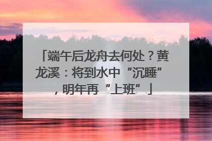 端午后龙舟去何处？黄龙溪：将到水中“沉睡”，明年再“上班”