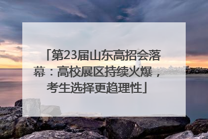 第23届山东高招会落幕：高校展区持续火爆，考生选择更趋理性