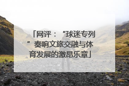 网评：“球迷专列”奏响文旅交融与体育发展的激昂乐章
