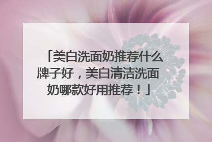 美白洗面奶推荐什么牌子好，美白清洁洗面奶哪款好用推荐！