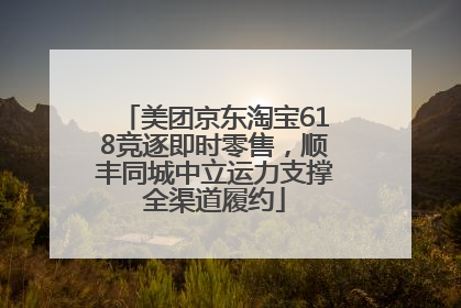 美团京东淘宝618竞逐即时零售，顺丰同城中立运力支撑全渠道履约