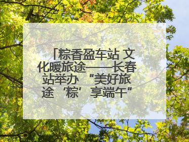 粽香盈车站 文化暖旅途——长春站举办 “美好旅途‘粽’享端午”主题活动
