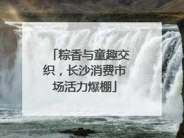 粽香与童趣交织，长沙消费市场活力爆棚
