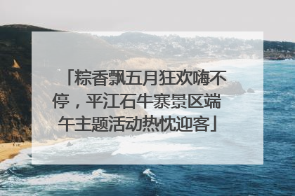 粽香飘五月狂欢嗨不停，平江石牛寨景区端午主题活动热忱迎客