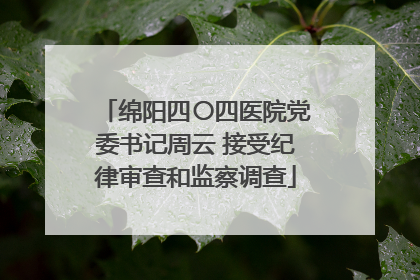 绵阳四〇四医院党委书记周云 接受纪律审查和监察调查