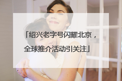 绍兴老字号闪耀北京，全球推介活动引关注