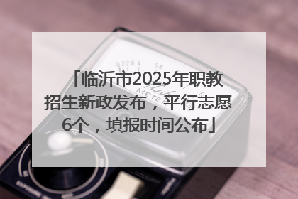 临沂市2025年职教招生新政发布，平行志愿6个，填报时间公布