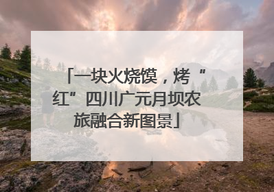 一块火烧馍，烤“红”四川广元月坝农旅融合新图景