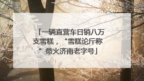 一辆直营车日销八万支雪糕，“雪糕论斤称”带火济南老字号