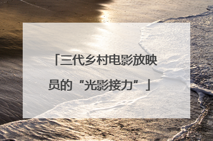三代乡村电影放映员的“光影接力”