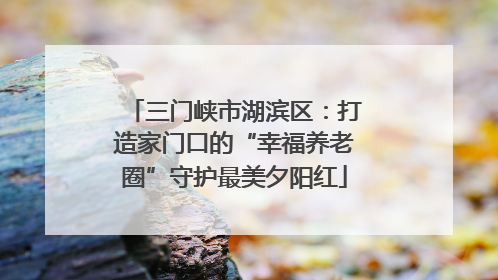三门峡市湖滨区：打造家门口的“幸福养老圈”守护最美夕阳红