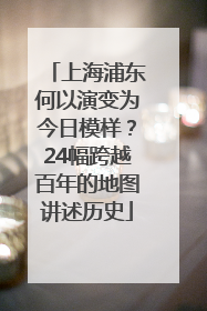 上海浦东何以演变为今日模样？24幅跨越百年的地图讲述历史