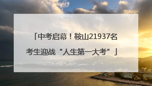 中考启幕！鞍山21937名考生迎战“人生第一大考”