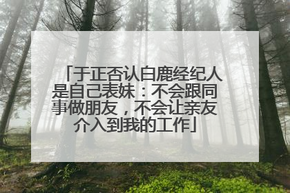 于正否认白鹿经纪人是自己表妹：不会跟同事做朋友，不会让亲友介入到我的工作