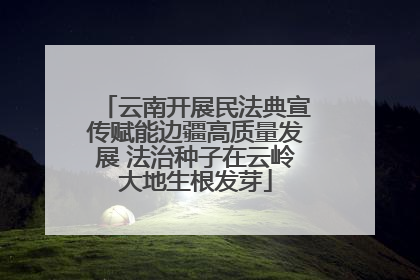 云南开展民法典宣传赋能边疆高质量发展 法治种子在云岭大地生根发芽