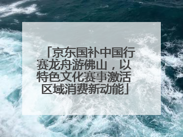 京东国补中国行赛龙舟游佛山，以特色文化赛事激活区域消费新动能