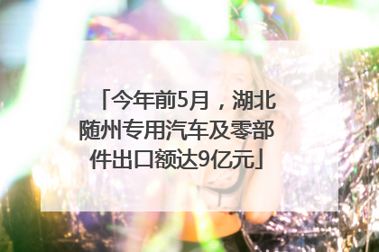 今年前5月，湖北随州专用汽车及零部件出口额达9亿元