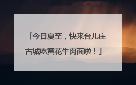 今日夏至，快来台儿庄古城吃黄花牛肉面啦！