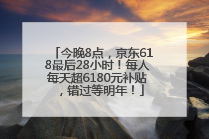 今晚8点，京东618最后28小时！每人每天超6180元补贴，错过等明年！