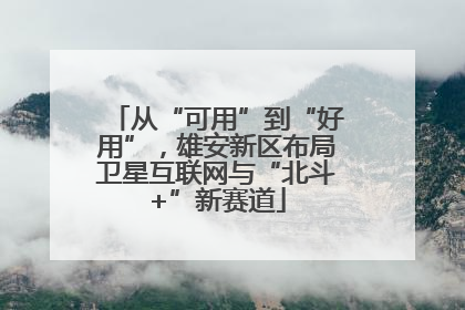 从“可用”到“好用”，雄安新区布局卫星互联网与“北斗+”新赛道