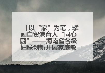 以“家”为笔，擘画自贸港育人“同心圆”——海南省各级妇联创新开展家庭教育宣传周活动