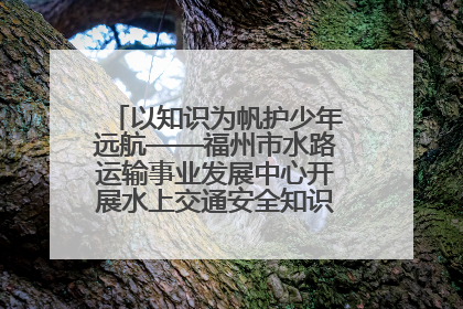 以知识为帆护少年远航——福州市水路运输事业发展中心开展水上交通安全知识进校园活动