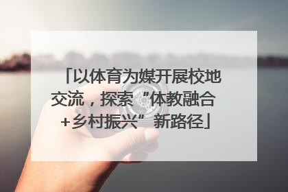 以体育为媒开展校地交流，探索“体教融合+乡村振兴”新路径