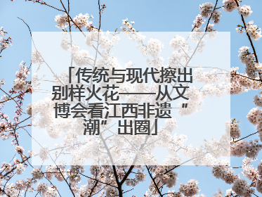 传统与现代擦出别样火花——从文博会看江西非遗“潮”出圈