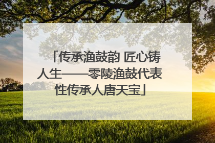 传承渔鼓韵 匠心铸人生——零陵渔鼓代表性传承人唐天宝