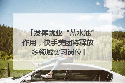 发挥就业“蓄水池”作用，快手美团将释放多领域实习岗位